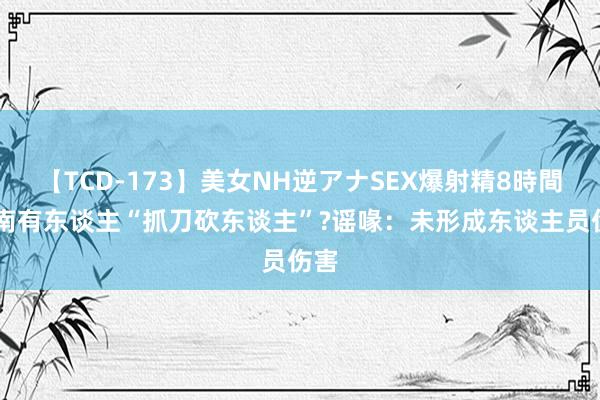 【TCD-173】美女NH逆アナSEX爆射精8時間 济南有东谈主“抓刀砍东谈主”?谣喙：未形成东谈主员伤害