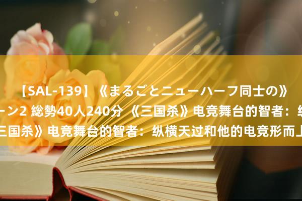【SAL-139】《まるごとニューハーフ同士の》ペニクリフェラチオシーン2 総勢40人240分 《三国杀》电竞舞台的智者：纵横天过和他的电竞形而上学