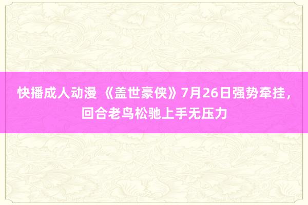 快播成人动漫 《盖世豪侠》7月26日强势牵挂，回合老鸟松驰上手无压力
