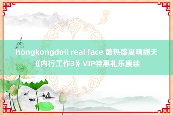 hongkongdoll real face 酷热盛夏嗨翻天《内行工作3》VIP特惠礼乐赓续