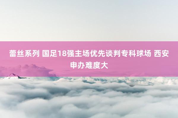 蕾丝系列 国足18强主场优先谈判专科球场 西安申办难度大