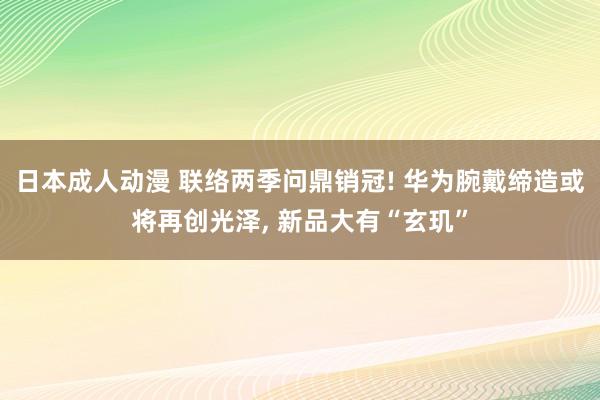 日本成人动漫 联络两季问鼎销冠! 华为腕戴缔造或将再创光泽， 新品大有“玄玑”