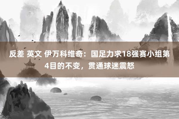反差 英文 伊万科维奇：国足力求18强赛小组第4目的不变，贯通球迷震怒