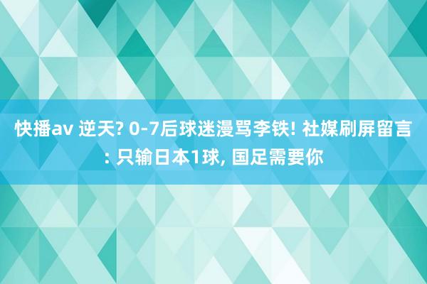 快播av 逆天? 0-7后球迷漫骂李铁! 社媒刷屏留言: 只输日本1球， 国足需要你
