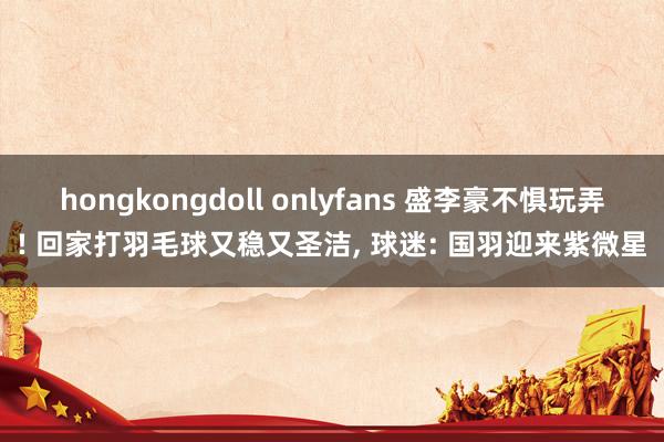 hongkongdoll onlyfans 盛李豪不惧玩弄! 回家打羽毛球又稳又圣洁， 球迷: 国羽迎来紫微星