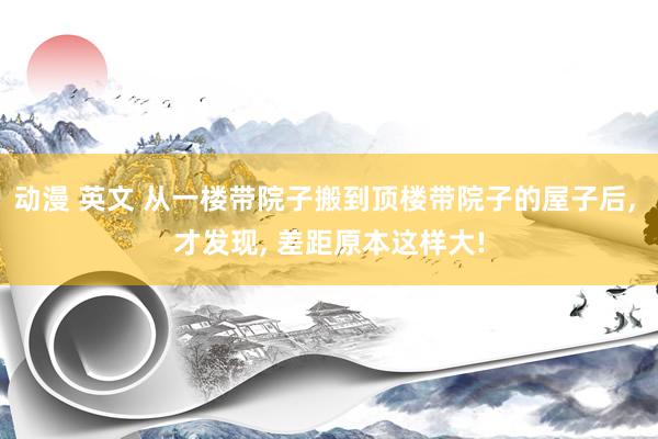 动漫 英文 从一楼带院子搬到顶楼带院子的屋子后， 才发现， 差距原本这样大!