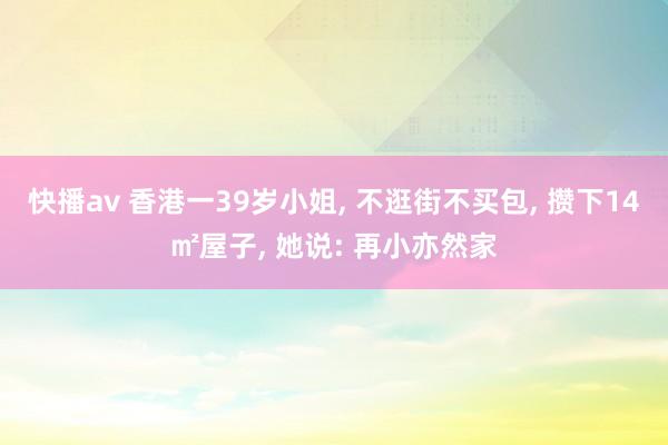 快播av 香港一39岁小姐， 不逛街不买包， 攒下14㎡屋子， 她说: 再小亦然家