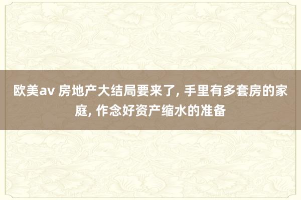 欧美av 房地产大结局要来了， 手里有多套房的家庭， 作念好资产缩水的准备