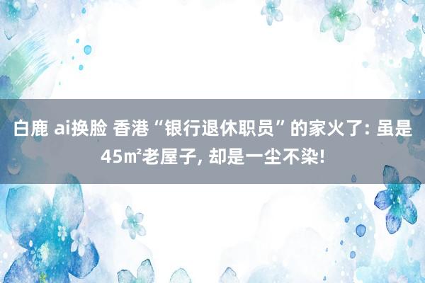 白鹿 ai换脸 香港“银行退休职员”的家火了: 虽是45㎡老屋子， 却是一尘不染!