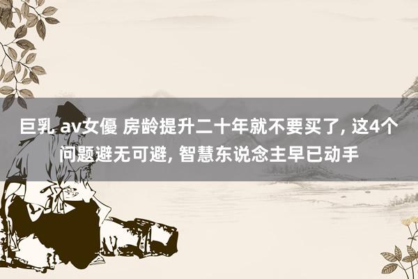 巨乳 av女優 房龄提升二十年就不要买了， 这4个问题避无可避， 智慧东说念主早已动手