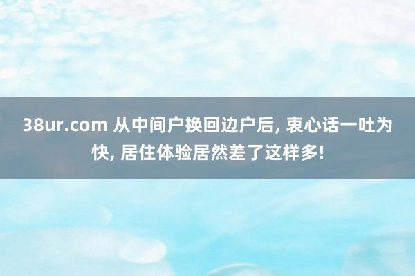38ur.com 从中间户换回边户后， 衷心话一吐为快， 居住体验居然差了这样多!