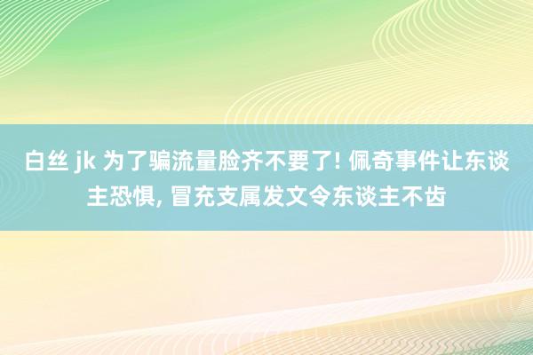 白丝 jk 为了骗流量脸齐不要了! 佩奇事件让东谈主恐惧， 冒充支属发文令东谈主不齿