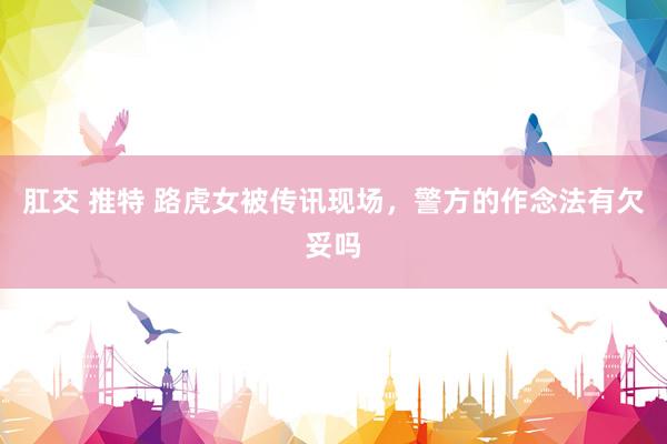 肛交 推特 路虎女被传讯现场,警方的作念法有欠妥吗