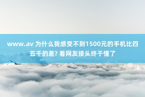 www.av 为什么我感受不到1500元的手机比四五千的差? 看网友接头终于懂了