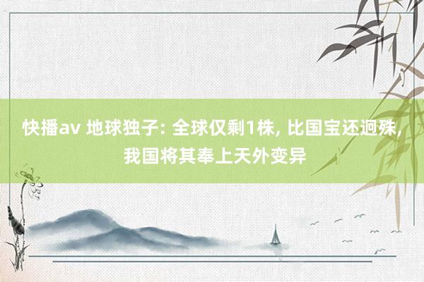 快播av 地球独子: 全球仅剩1株， 比国宝还迥殊， 我国将其奉上天外变异