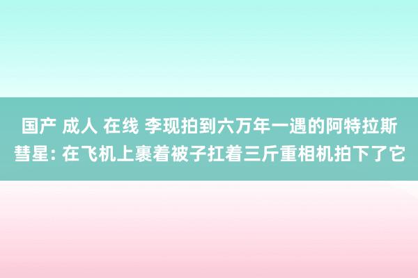 国产 成人 在线 李现拍到六万年一遇的阿特拉斯彗星: 在飞机上裹着被子扛着三斤重相机拍下了它