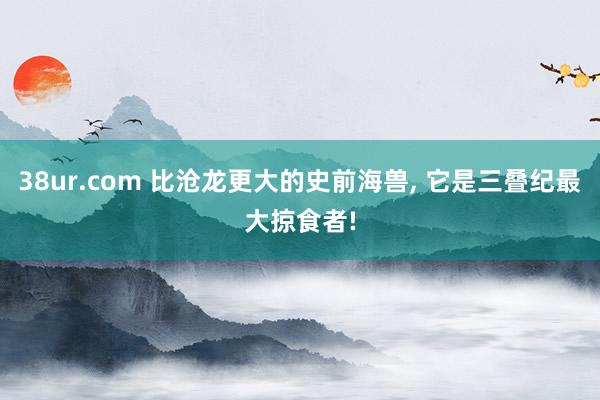 38ur.com 比沧龙更大的史前海兽， 它是三叠纪最大掠食者!