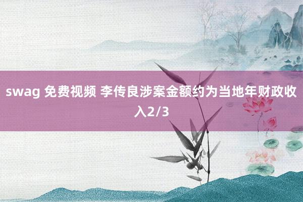 swag 免费视频 李传良涉案金额约为当地年财政收入2/3