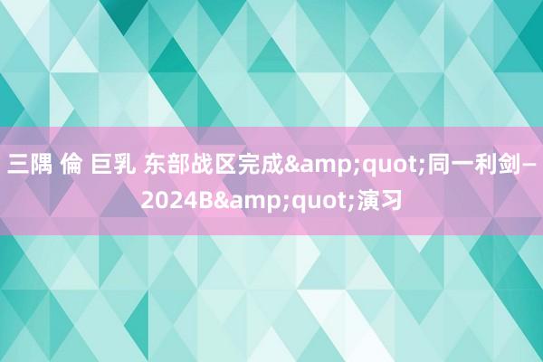 三隅 倫 巨乳 东部战区完成&quot;同一利剑—2024B&quot;演习