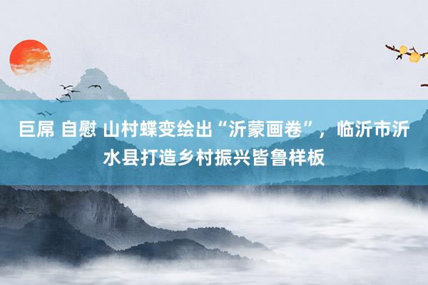 巨屌 自慰 山村蝶变绘出“沂蒙画卷”，临沂市沂水县打造乡村振兴皆鲁样板