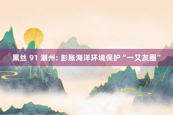 黑丝 91 潮州: 彭胀海洋环境保护“一又友圈”