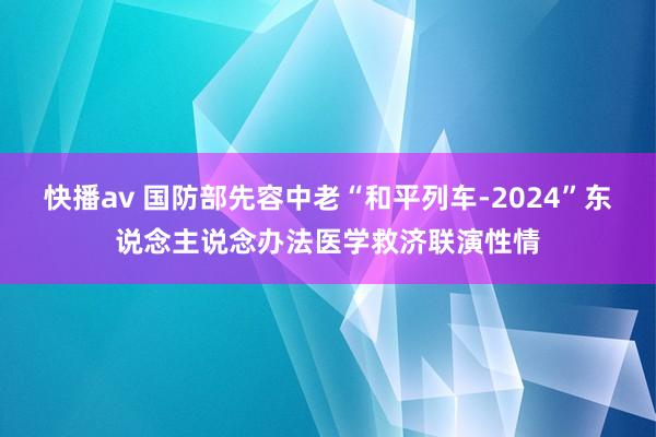 快播av 国防部先容中老“和平列车-2024”东说念主说念办法医学救济联演性情
