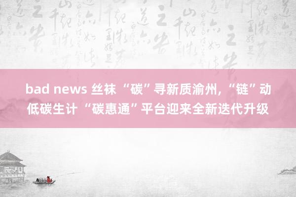 bad news 丝袜 “碳”寻新质渝州， “链”动低碳生计 “碳惠通”平台迎来全新迭代升级