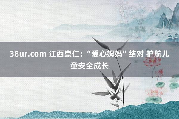 38ur.com 江西崇仁: “爱心姆妈”结对 护航儿童安全成长