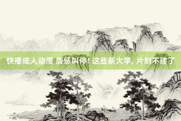 快播成人动漫 膺惩叫停! 这些新大学， 片刻不建了