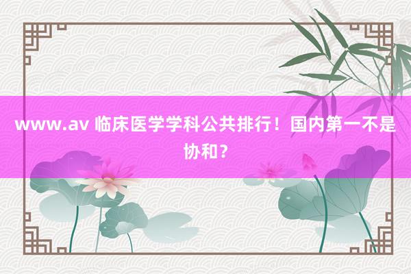 www.av 临床医学学科公共排行!国内第一不是协和?