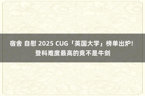 宿舍 自慰 2025 CUG「英国大学」榜单出炉! 登科难度最高的竟不是牛剑