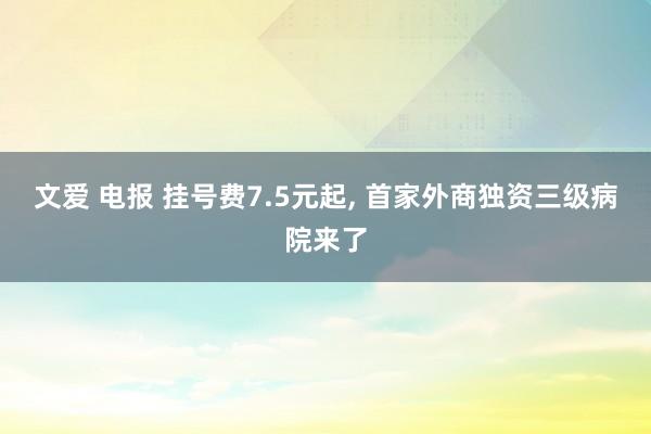 文爱 电报 挂号费7.5元起， 首家外商独资三级病院来了