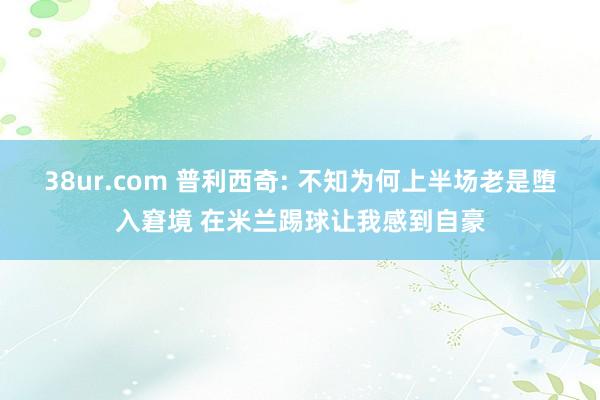 38ur.com 普利西奇: 不知为何上半场老是堕入窘境 在米兰踢球让我感到自豪