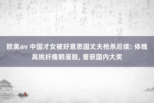 欧美av 中国才女被好意思国丈夫枪杀后续: 体魄高挑纤瘦鹅蛋脸， 曾获国内大奖