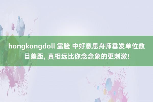 hongkongdoll 露脸 中好意思舟师垂发单位数目差距， 真相远比你念念象的更刺激!