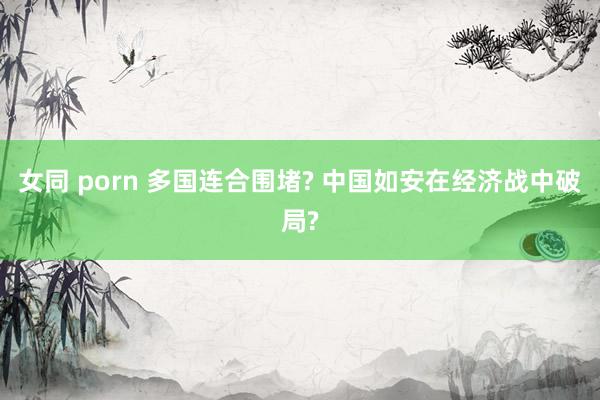 女同 porn 多国连合围堵? 中国如安在经济战中破局?