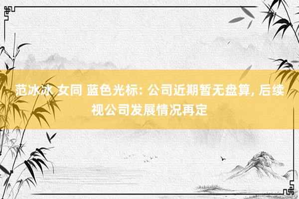 范冰冰 女同 蓝色光标: 公司近期暂无盘算， 后续视公司发展情况再定