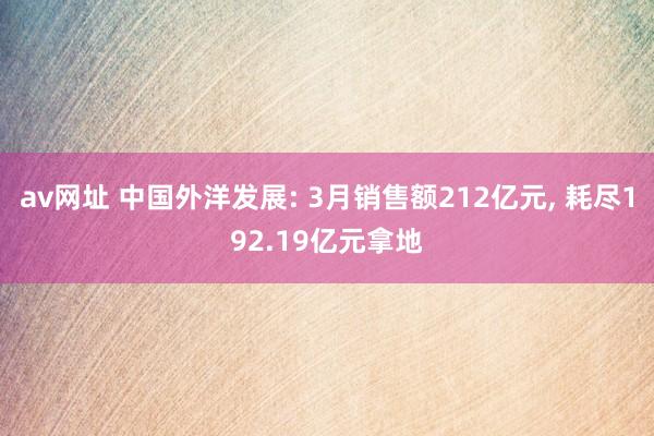 av网址 中国外洋发展: 3月销售额212亿元， 耗尽192.19亿元拿地