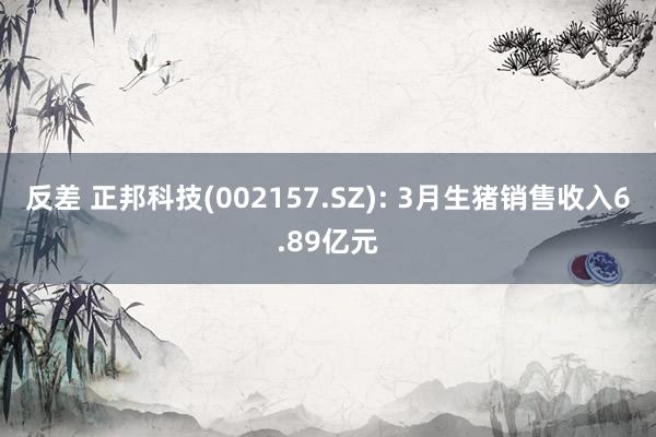 反差 正邦科技(002157.SZ): 3月生猪销售收入6.89亿元