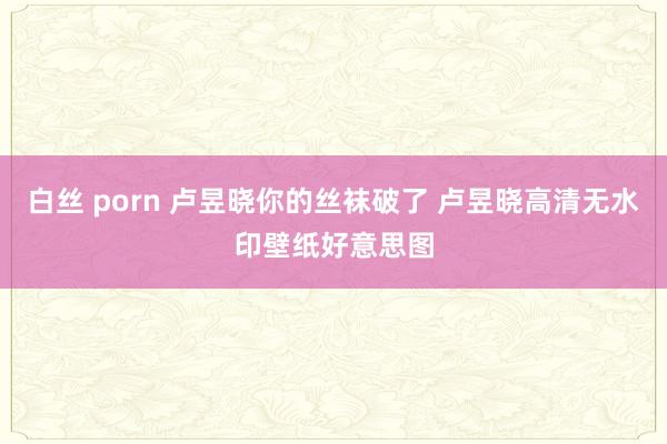 白丝 porn 卢昱晓你的丝袜破了 卢昱晓高清无水印壁纸好意思图