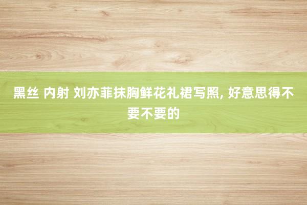 黑丝 内射 刘亦菲抹胸鲜花礼裙写照， 好意思得不要不要的