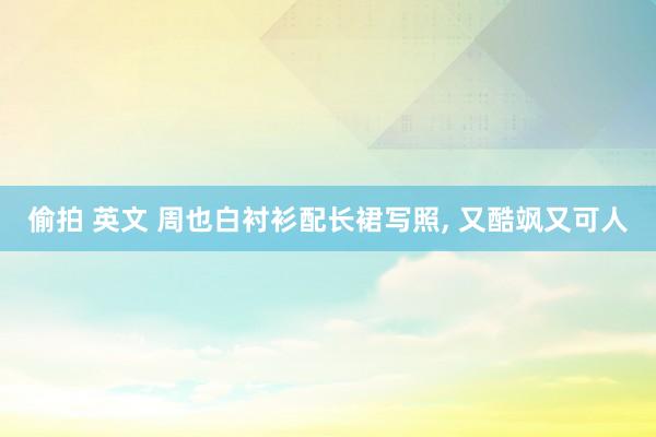 偷拍 英文 周也白衬衫配长裙写照， 又酷飒又可人