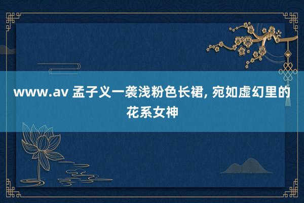 www.av 孟子义一袭浅粉色长裙， 宛如虚幻里的花系女神