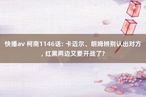 快播av 柯南1146话: 卡迈尔、朗姆辨别认出对方， 红黑两边又要开战了?