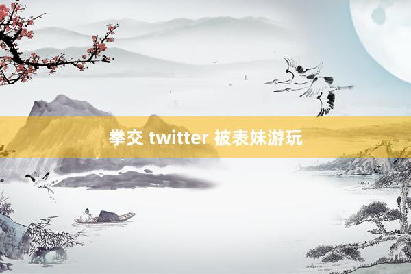拳交 twitter 被表妹游玩