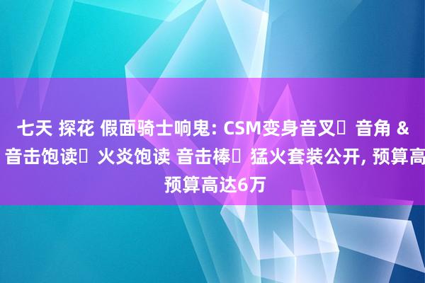 七天 探花 假面骑士响鬼: CSM变身音叉・音角 & 音击饱读・火炎饱读 音击棒・猛火套装公开， 预算高达6万