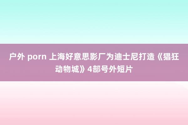 户外 porn 上海好意思影厂为迪士尼打造《猖狂动物城》4部号外短片