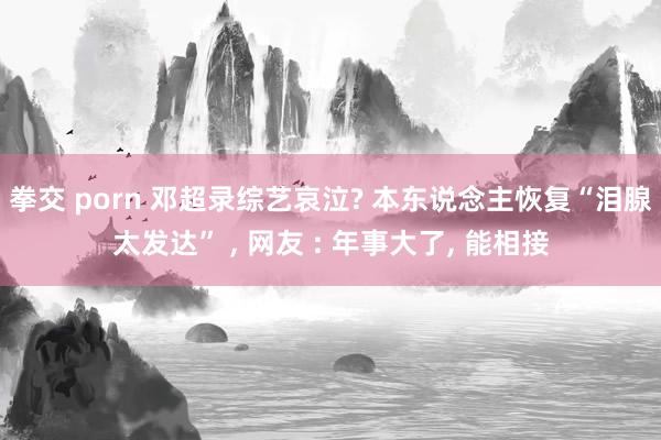 拳交 porn 邓超录综艺哀泣? 本东说念主恢复“泪腺太发达” ， 网友 : 年事大了， 能相接