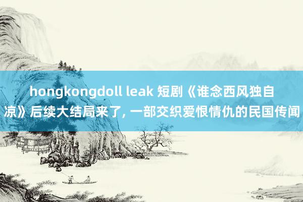 hongkongdoll leak 短剧《谁念西风独自凉》后续大结局来了， 一部交织爱恨情仇的民国传闻
