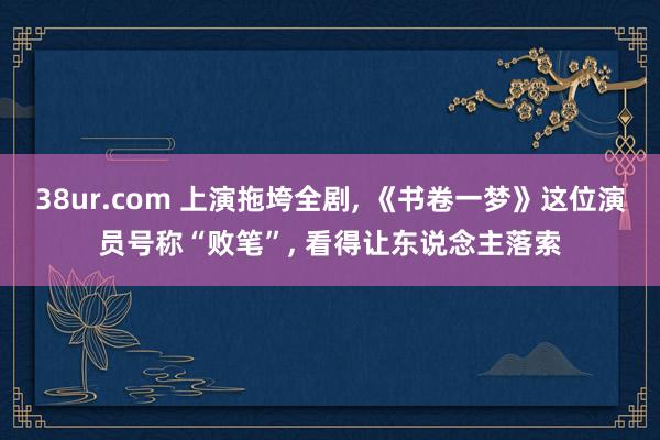 38ur.com 上演拖垮全剧， 《书卷一梦》这位演员号称“败笔”， 看得让东说念主落索